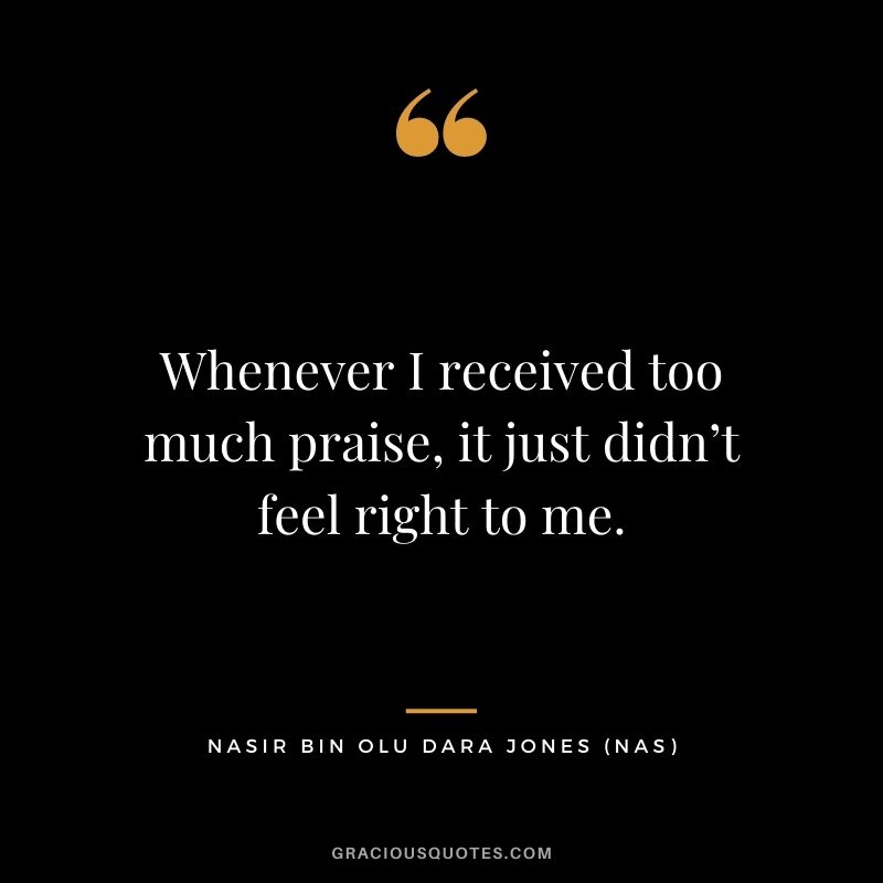 Whenever I received too much praise, it just didn’t feel right to me.