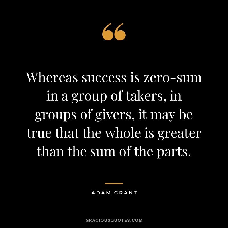 Whereas success is zero-sum in a group of takers, in groups of givers, it may be true that the whole is greater than the sum of the parts.