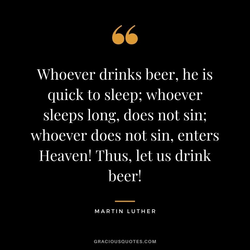 Whoever drinks beer, he is quick to sleep; whoever sleeps long, does not sin; whoever does not sin, enters Heaven! Thus, let us drink beer!