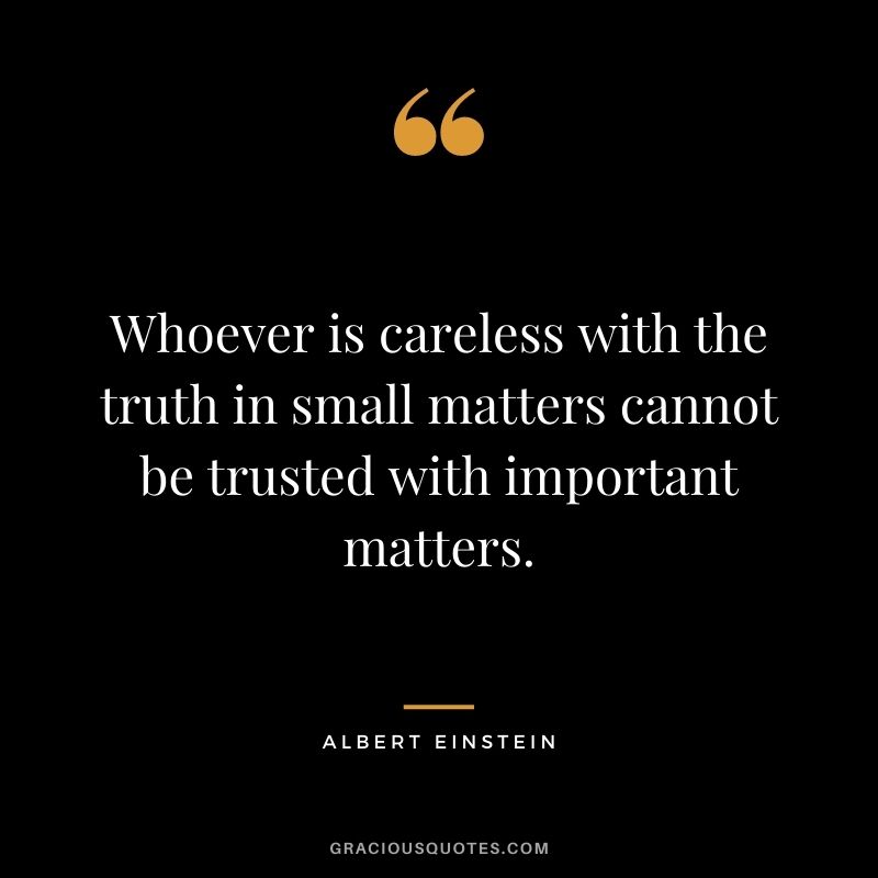 Whoever is careless with the truth in small matters cannot be trusted with important matters. ― Albert Einstein