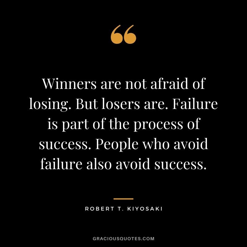 Winners are not afraid of losing. But losers are. Failure is part of the process of success. People who avoid failure also avoid success. - Robert T. Kiyosaki