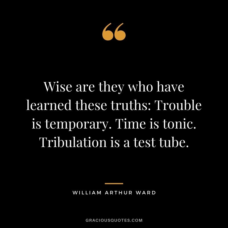 Wise are they who have learned these truths: Trouble is temporary. Time is tonic. Tribulation is a test tube.