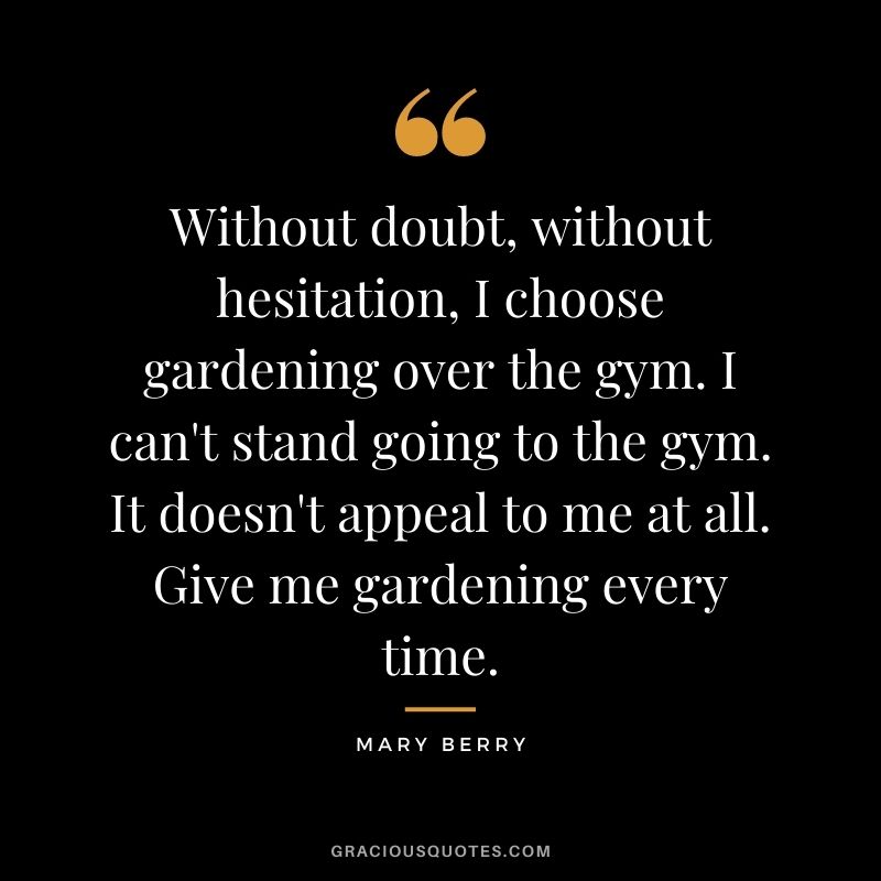 Without doubt, without hesitation, I choose gardening over the gym. I can't stand going to the gym. It doesn't appeal to me at all. Give me gardening every time.