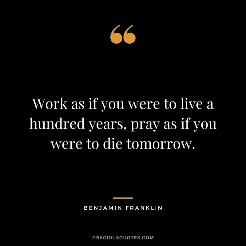 Work as if you were to live a hundred years, pray as if you were to die tomorrow. — Benjamin Franklin