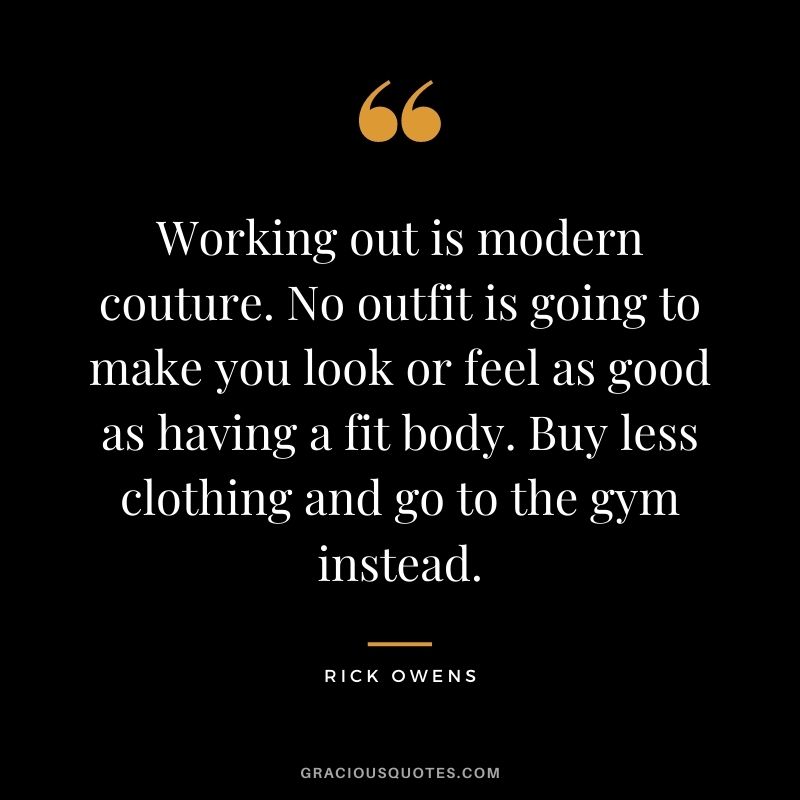 Working out is modern couture. No outfit is going to make you look or feel as good as having a fit body. Buy less clothing and go to the gym instead.