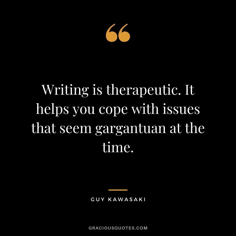 Writing is therapeutic. It helps you cope with issues that seem gargantuan at the time.