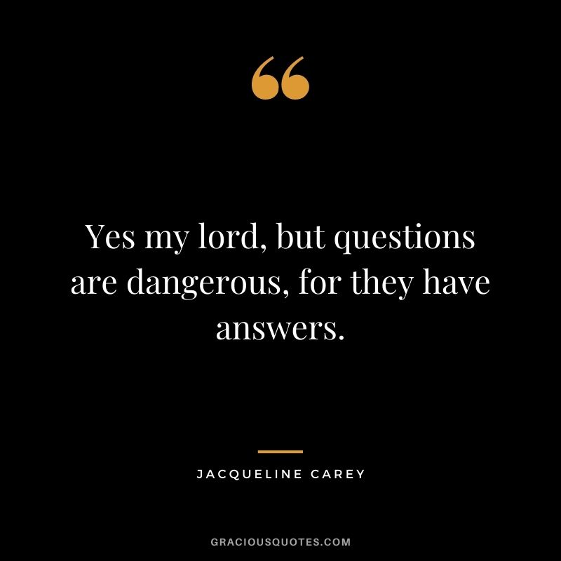 Yes my lord, but questions are dangerous, for they have answers.