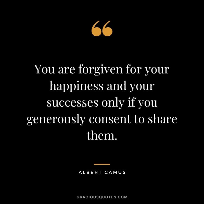 You are forgiven for your happiness and your successes only if you generously consent to share them. - Albert Camus