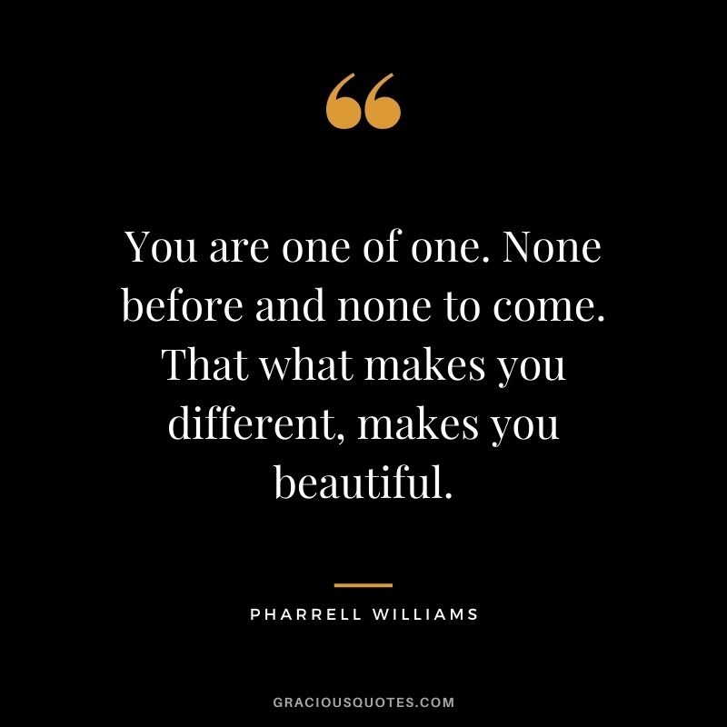 You are one of one. None before and none to come. That what makes you different, makes you beautiful.