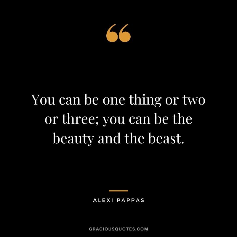 You can be one thing or two or three; you can be the beauty and the beast.