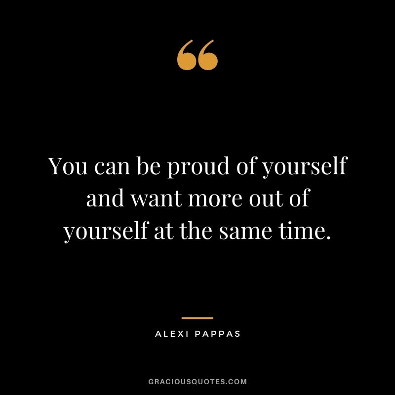 You can be proud of yourself and want more out of yourself at the same time.