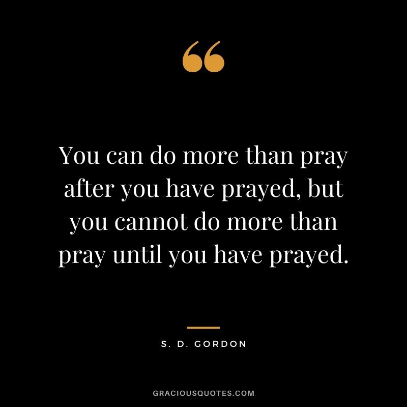 You can do more than pray after you have prayed, but you cannot do more than pray until you have prayed. - S. D. Gordon