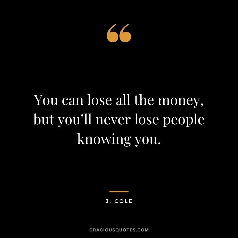 You can lose all the money, but you’ll never lose people knowing you.