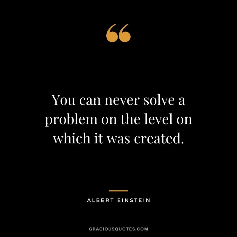 You can never solve a problem on the level on which it was created. ― Albert Einstein