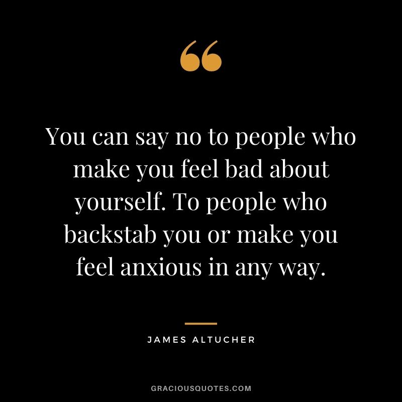 You can say no to people who make you feel bad about yourself. To people who backstab you or make you feel anxious in any way.
