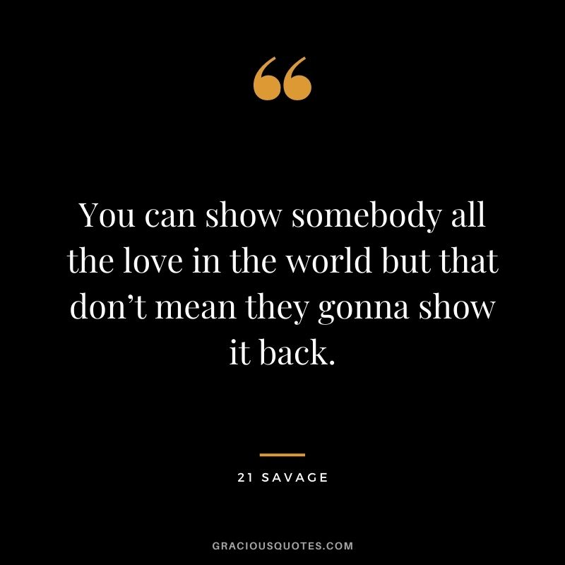 You can show somebody all the love in the world but that don’t mean they gonna show it back.