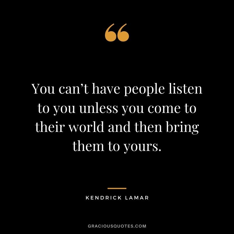 You can’t have people listen to you unless you come to their world and then bring them to yours.