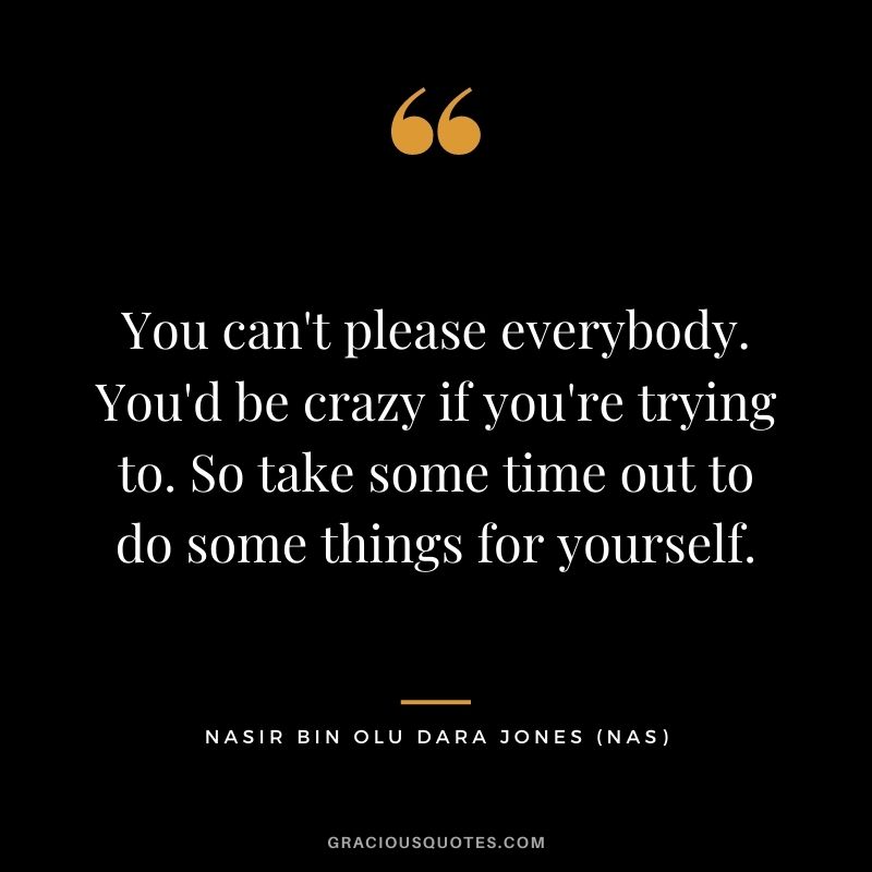 You can't please everybody. You'd be crazy if you're trying to. So take some time out to do some things for yourself.