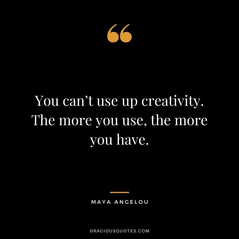 You can’t use up creativity. The more you use, the more you have. – Maya Angelou