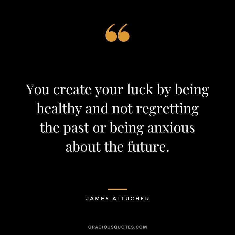 You create your luck by being healthy and not regretting the past or being anxious about the future.