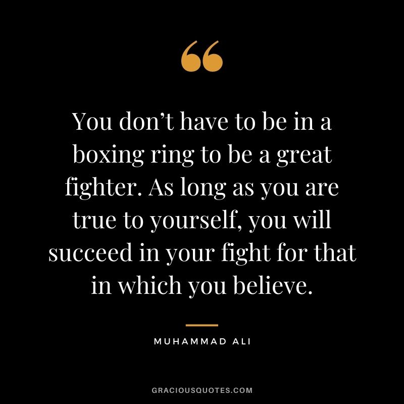 You don’t have to be in a boxing ring to be a great fighter. As long as you are true to yourself, you will succeed in your fight for that in which you believe.