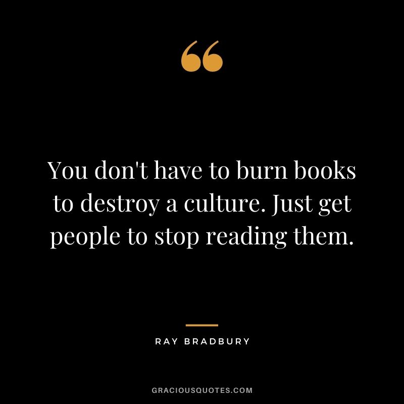 You don't have to burn books to destroy a culture. Just get people to stop reading them. ― Ray Bradbury