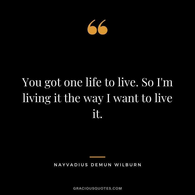 You got one life to live. So I'm living it the way I want to live it.