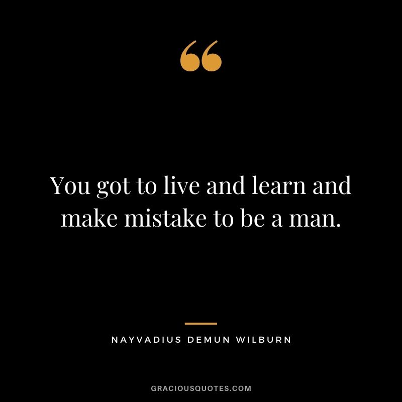 You got to live and learn and make mistake to be a man.