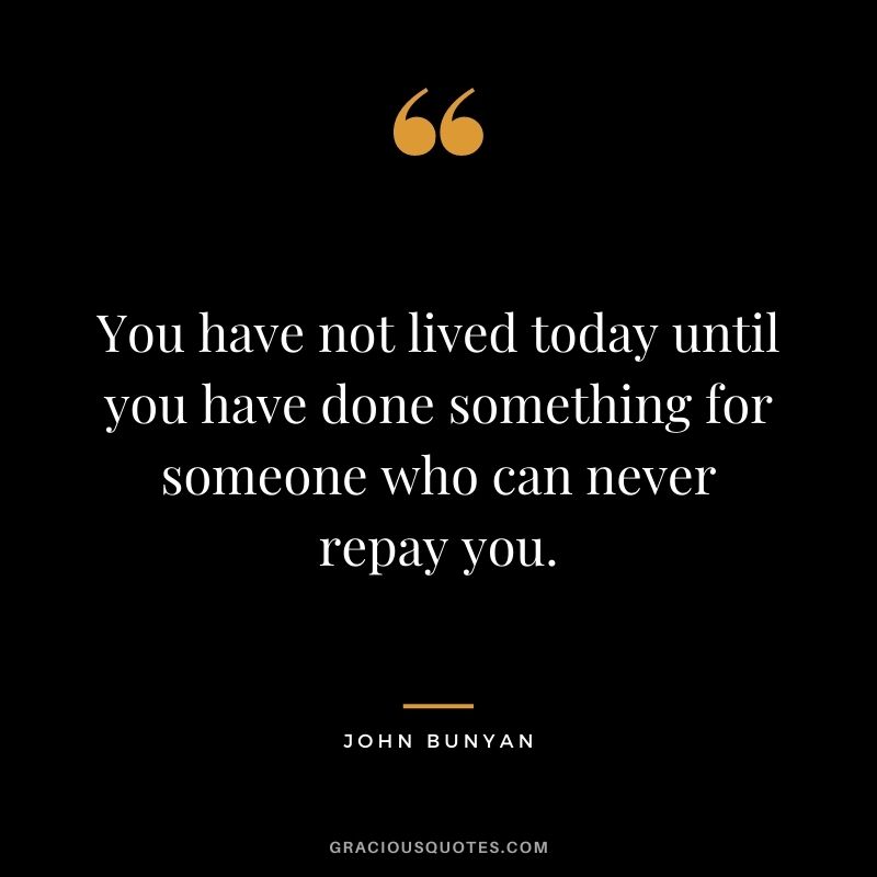 You have not lived today until you have done something for someone who can never repay you. - John Bunyan