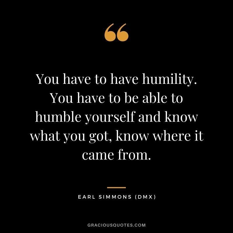You have to have humility. You have to be able to humble yourself and know what you got, know where it came from.