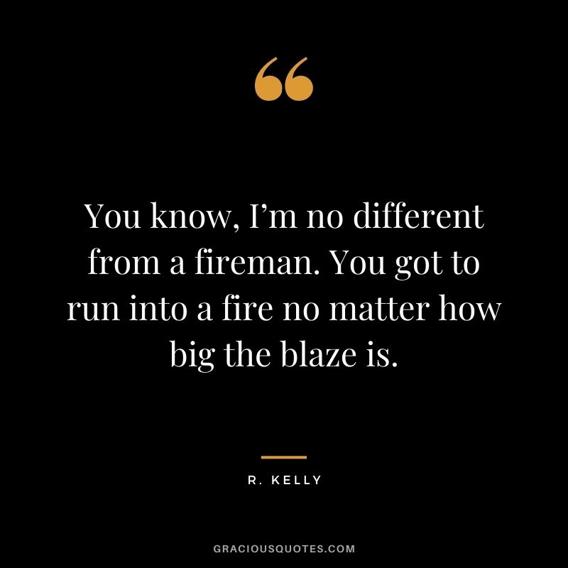 You know, I’m no different from a fireman. You got to run into a fire no matter how big the blaze is.