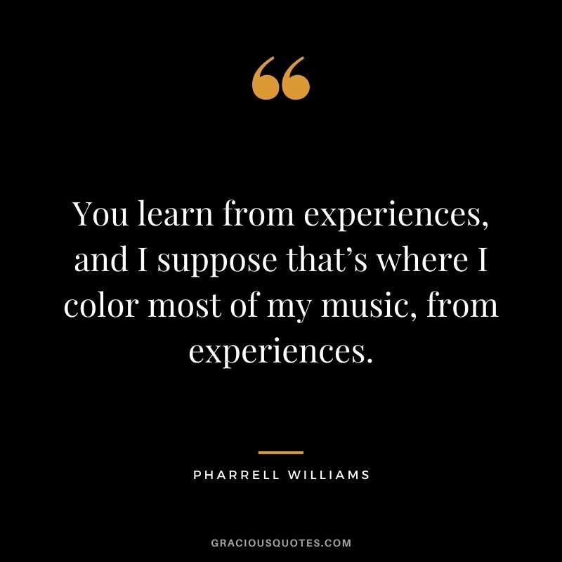 You learn from experiences, and I suppose that’s where I color most of my music, from experiences.