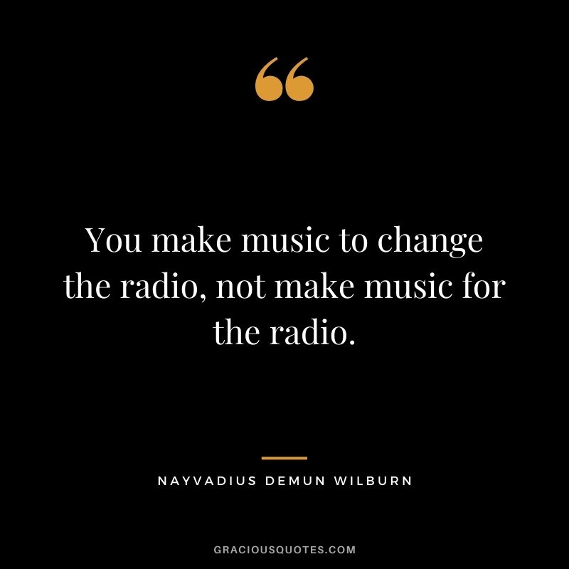 You make music to change the radio, not make music for the radio.