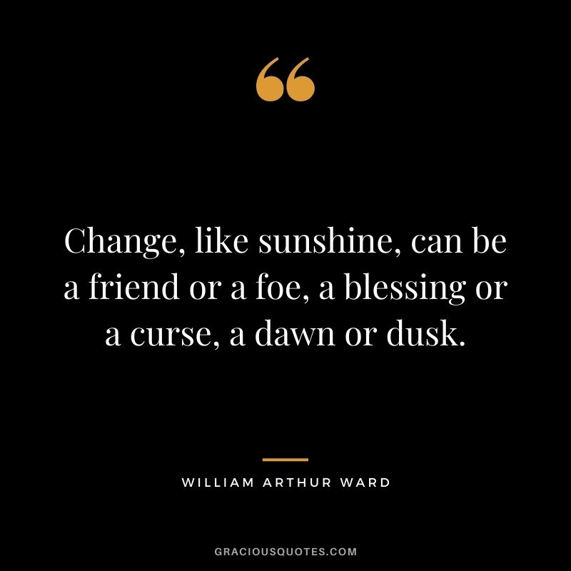 Change, like sunshine, can be a friend or a foe, a blessing or a curse, a dawn or dusk.
