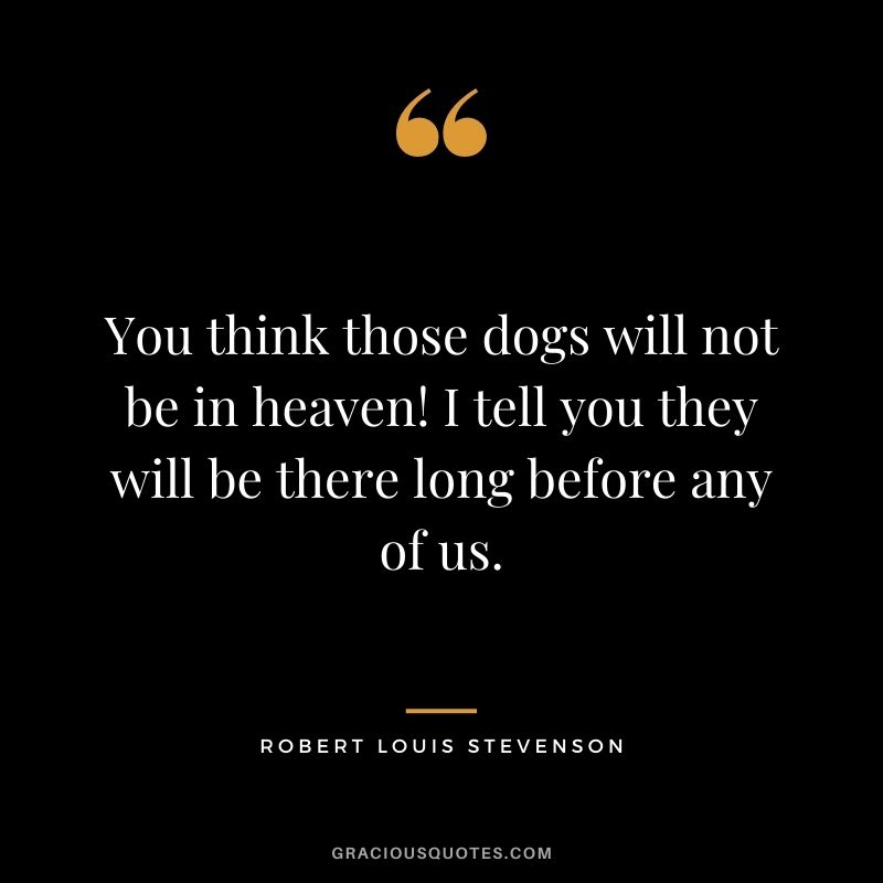 You think those dogs will not be in heaven! I tell you they will be there long before any of us.