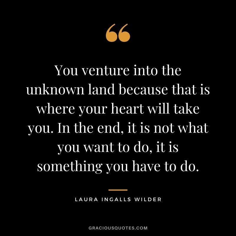 You venture into the unknown land because that is where your heart will take you. In the end, it is not what you want to do, it is something you have to do.
