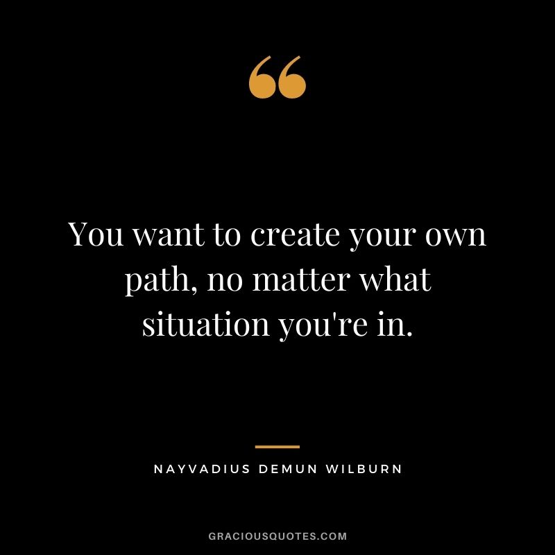 You want to create your own path, no matter what situation you're in.