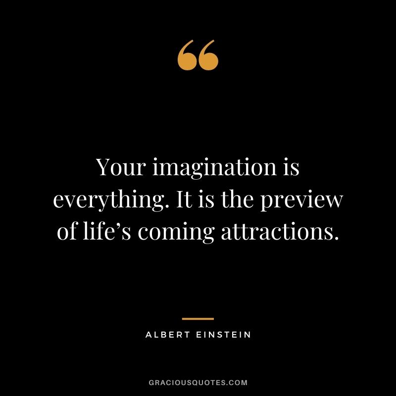 Your imagination is everything. It is the preview of life’s coming attractions. – Albert Einstein