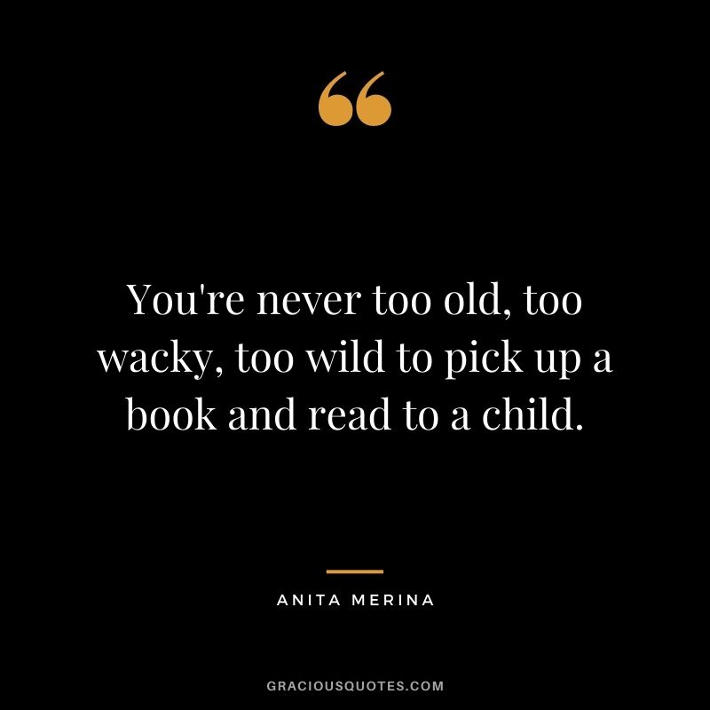 You're never too old, too wacky, too wild to pick up a book and read to a child. - Anita Merina