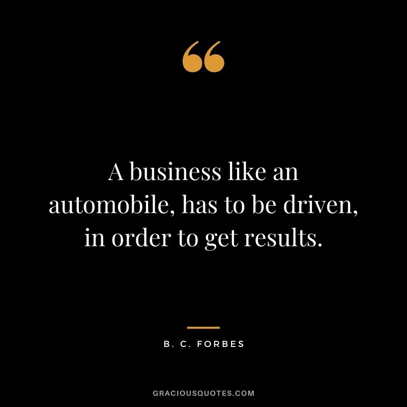 A business like an automobile, has to be driven, in order to get results.