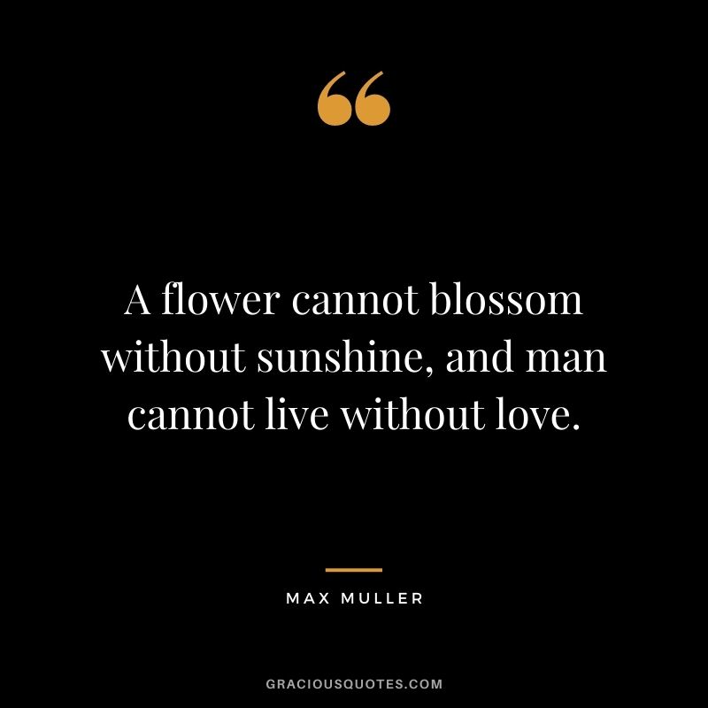 A flower cannot blossom without sunshine, and man cannot live without love. — Max Muller