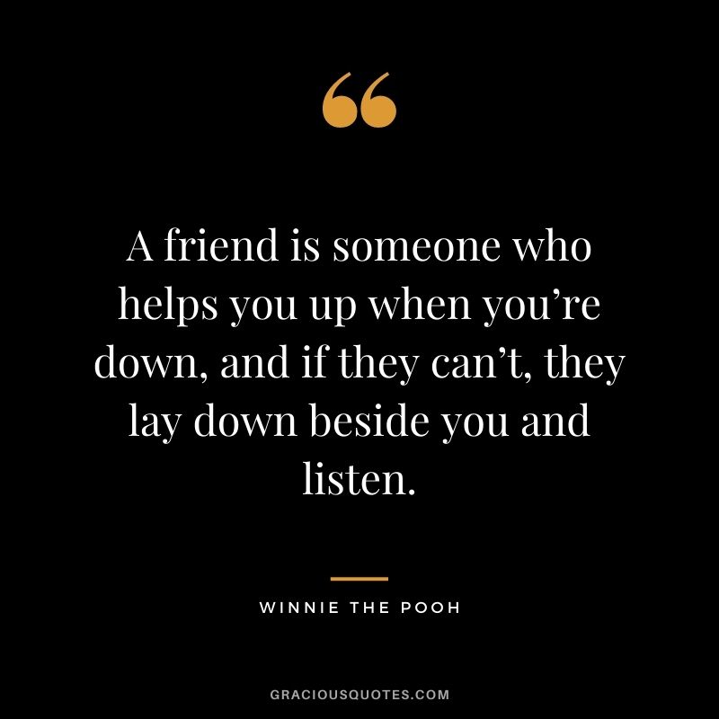 A friend is someone who helps you up when you’re down, and if they can’t, they lay down beside you and listen.