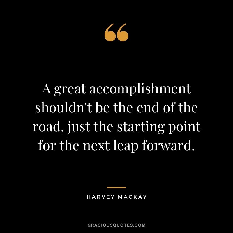 A great accomplishment shouldn't be the end of the road, just the starting point for the next leap forward.