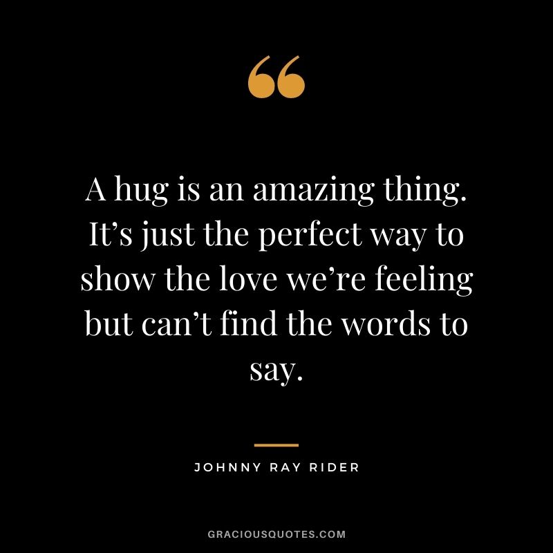 A hug is an amazing thing. It’s just the perfect way to show the love we’re feeling but can’t find the words to say. – Johnny Ray Rider