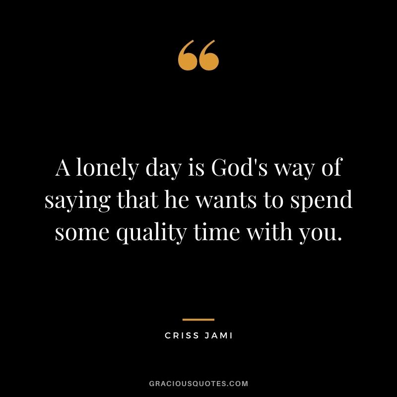 A lonely day is God's way of saying that he wants to spend some quality time with you.