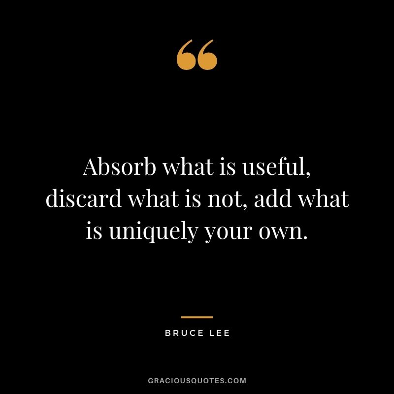 Absorb what is useful, discard what is not, add what is uniquely your own. — Bruce Lee
