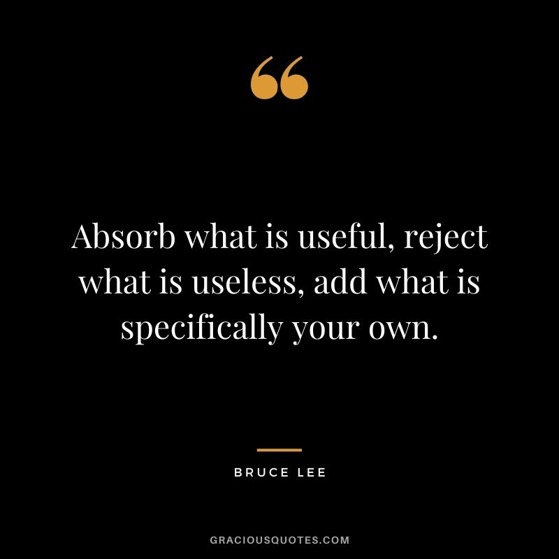 Absorb what is useful, reject what is useless, add what is specifically your own. - Bruce Lee