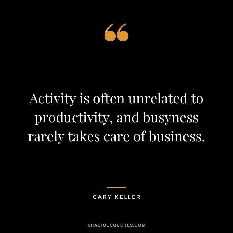 Activity is often unrelated to productivity, and busyness rarely takes care of business. – Gary Keller