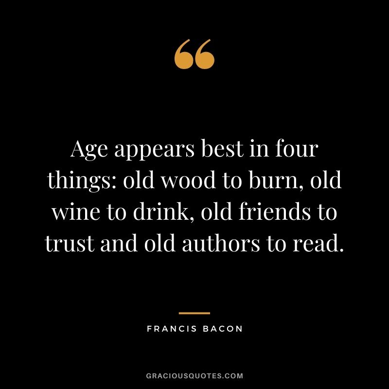 Age appears best in four things: old wood to burn, old wine to drink, old friends to trust and old authors to read. ― Francis Bacon