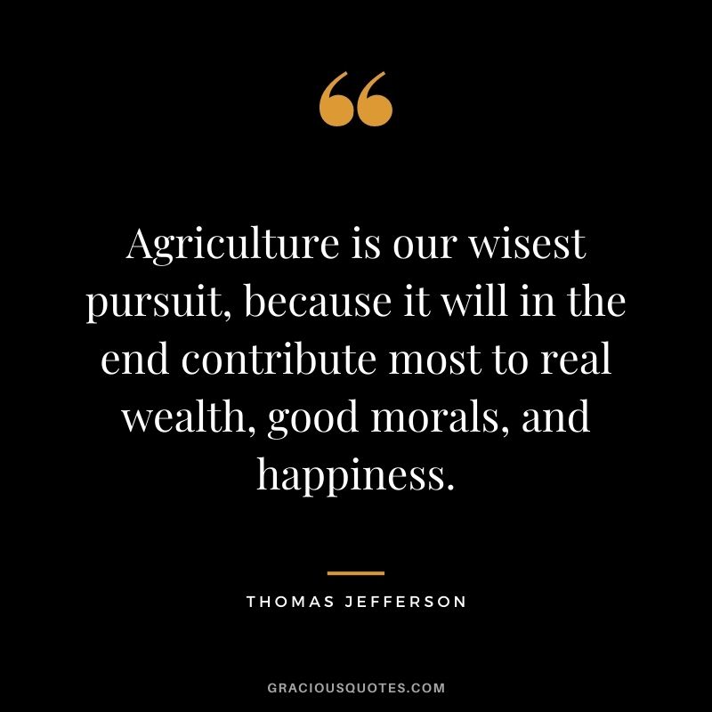 Agriculture is our wisest pursuit, because it will in the end contribute most to real wealth, good morals, and happiness. – Thomas Jefferson